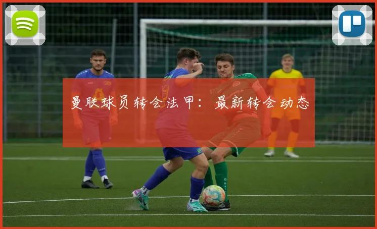 曼联球员转会法甲：最新转会动态