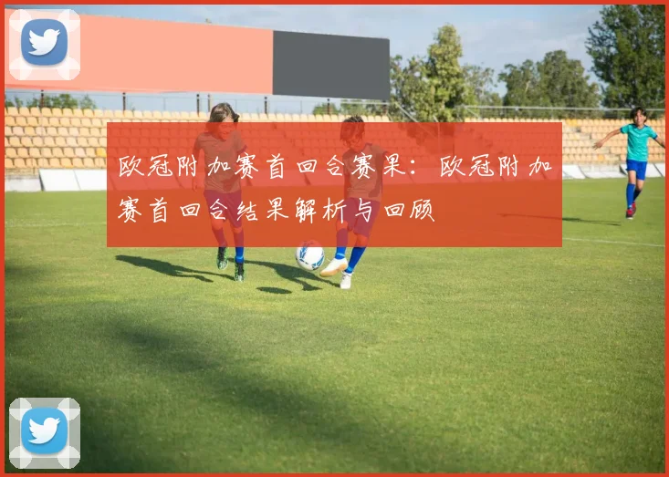 欧冠附加赛首回合赛果：欧冠附加赛首回合结果解析与回顾