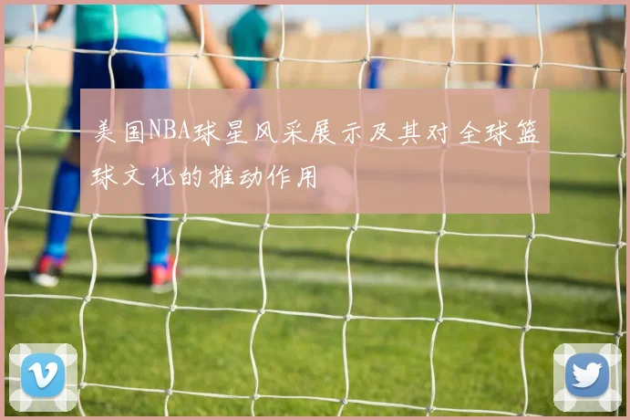 美国NBA球星风采展示及其对全球篮球文化的推动作用