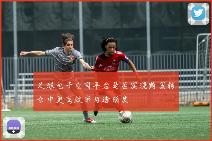 足球电子合同平台是否实现跨国转会中更高效率与透明度