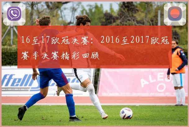 16至17欧冠决赛：2016至2017欧冠赛季决赛精彩回顾